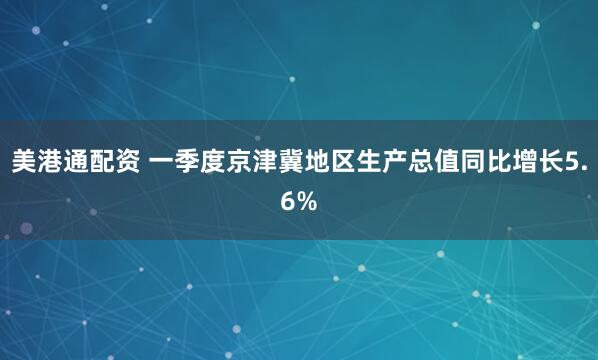 美港通配资 一季度京津冀地区生产总值同比增长5.6%