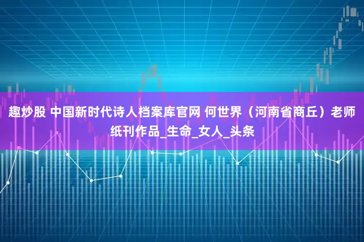 趣炒股 中国新时代诗人档案库官网 何世界（河南省商丘）老师纸刊作品_生命_女人_头条