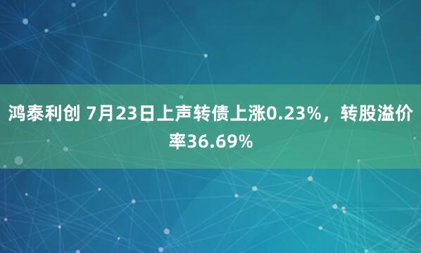 鸿泰利创 7月23日上声转债上涨0.23%，转股溢价率36.69%