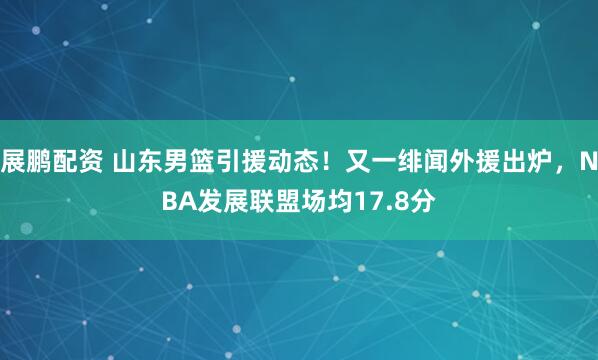 展鹏配资 山东男篮引援动态！又一绯闻外援出炉，NBA发展联盟场均17.8分