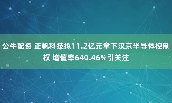 公牛配资 正帆科技拟11.2亿元拿下汉京半导体控制权 增值率640.46%引关注