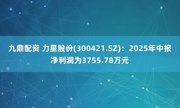 九鼎配资 力星股份(300421.SZ)：2025年中报净利润为3755.78万元