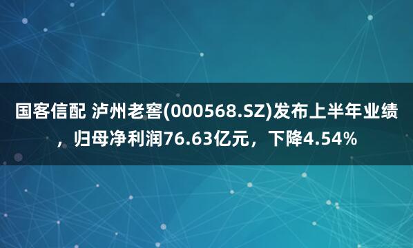 国客信配 泸州老窖(000568.SZ)发布上半年业绩，归母净利润76.63亿元，下降4.54%
