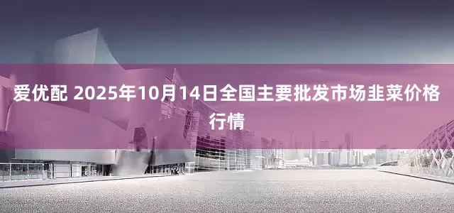 爱优配 2025年10月14日全国主要批发市场韭菜价格行情