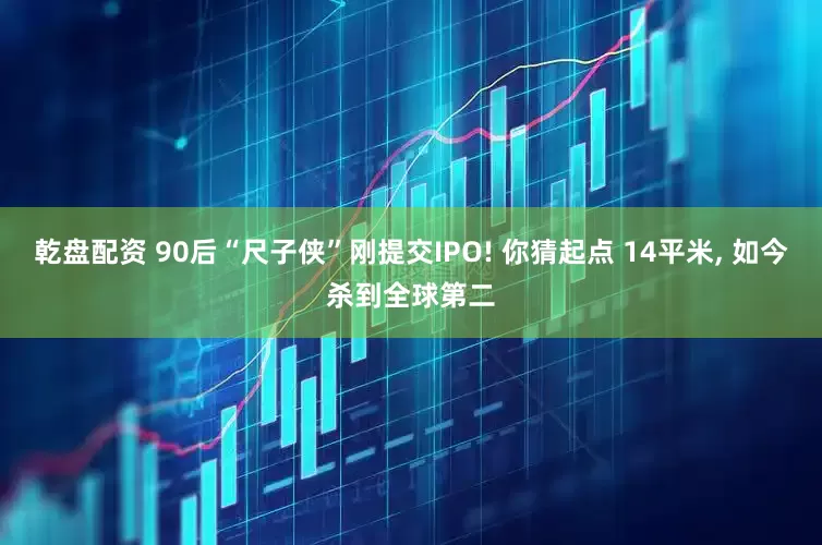 乾盘配资 90后“尺子侠”刚提交IPO! 你猜起点 14平米, 如今杀到全球第二