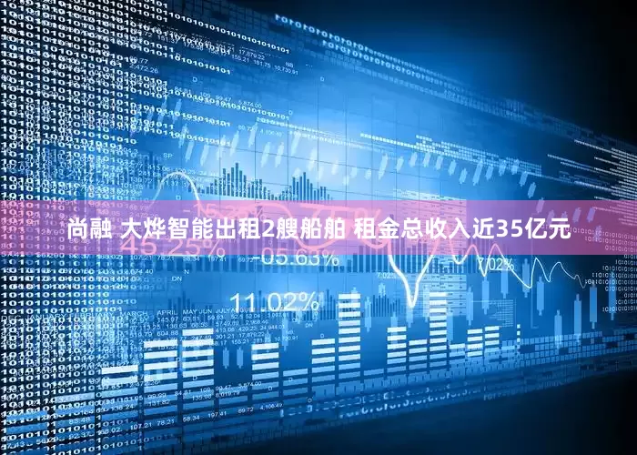 尚融 大烨智能出租2艘船舶 租金总收入近35亿元